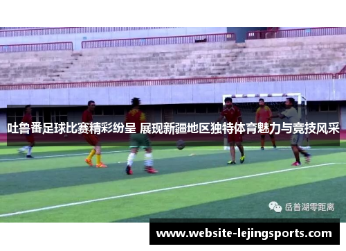 吐鲁番足球比赛精彩纷呈 展现新疆地区独特体育魅力与竞技风采