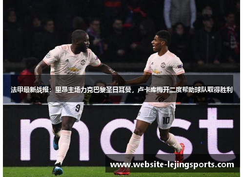 法甲最新战报：里昂主场力克巴黎圣日耳曼，卢卡库梅开二度帮助球队取得胜利
