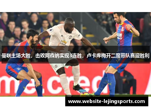 曼联主场大胜，击败阿森纳实现3连胜，卢卡库梅开二度带队喜迎胜利