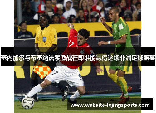 塞内加尔与布基纳法索激战在即谁能赢得这场非洲足球盛宴