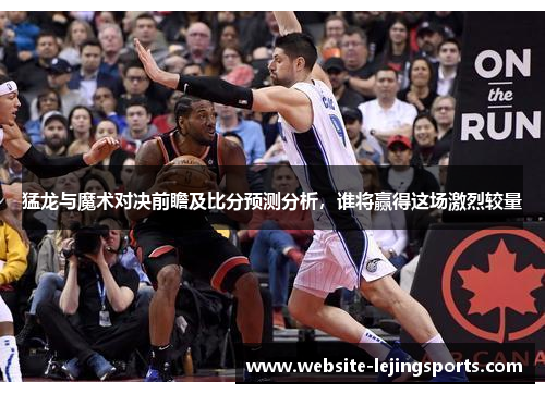 猛龙与魔术对决前瞻及比分预测分析，谁将赢得这场激烈较量