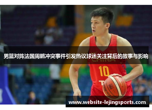 男篮对阵法国周鹏冲突事件引发热议球迷关注背后的故事与影响
